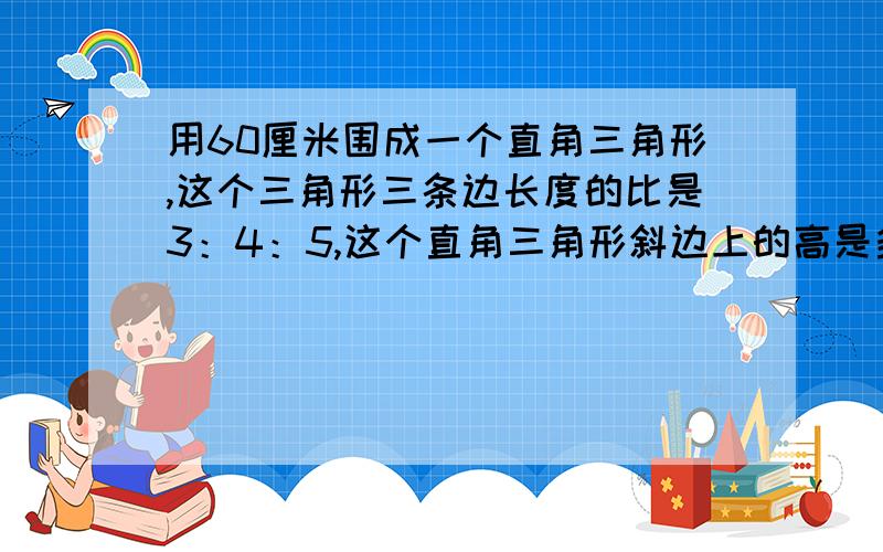 用60厘米围成一个直角三角形,这个三角形三条边长度的比是3：4：5,这个直角三角形斜边上的高是多少?