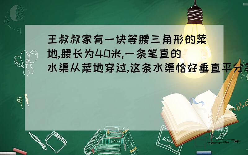 王叔叔家有一块等腰三角形的菜地,腰长为40米,一条笔直的水渠从菜地穿过,这条水渠恰好垂直平分等腰三角形的一腰,水渠穿过菜地部分的长为15米（水渠的宽不算）.请你计算这块等腰三角形