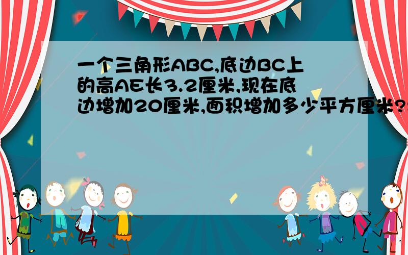 一个三角形ABC,底边BC上的高AE长3.2厘米,现在底边增加20厘米,面积增加多少平方厘米?要有思考第二个问题：从甲站向乙站开出一列快车，每小时行62千米，一小时后，又从甲站开出一例慢车，