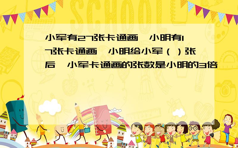 小军有27张卡通画,小明有17张卡通画,小明给小军（）张后,小军卡通画的张数是小明的3倍