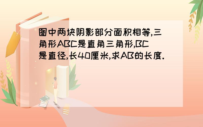 图中两块阴影部分面积相等,三角形ABC是直角三角形,BC是直径,长40厘米,求AB的长度.