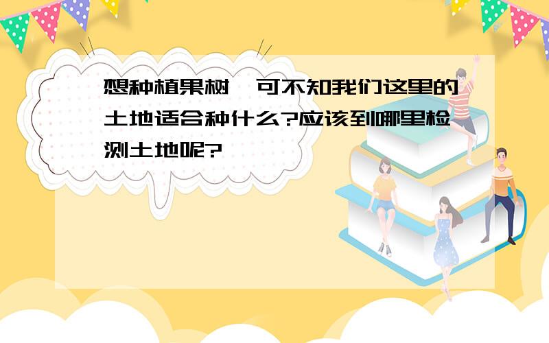 想种植果树,可不知我们这里的土地适合种什么?应该到哪里检测土地呢?