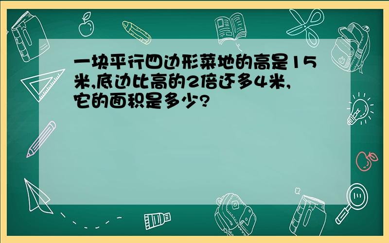 一块平行四边形菜地的高是15米,底边比高的2倍还多4米,它的面积是多少?