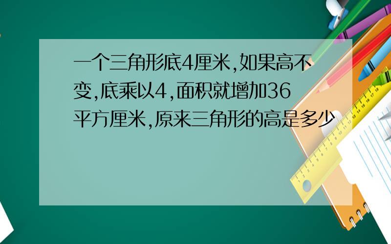 一个三角形底4厘米,如果高不变,底乘以4,面积就增加36平方厘米,原来三角形的高是多少