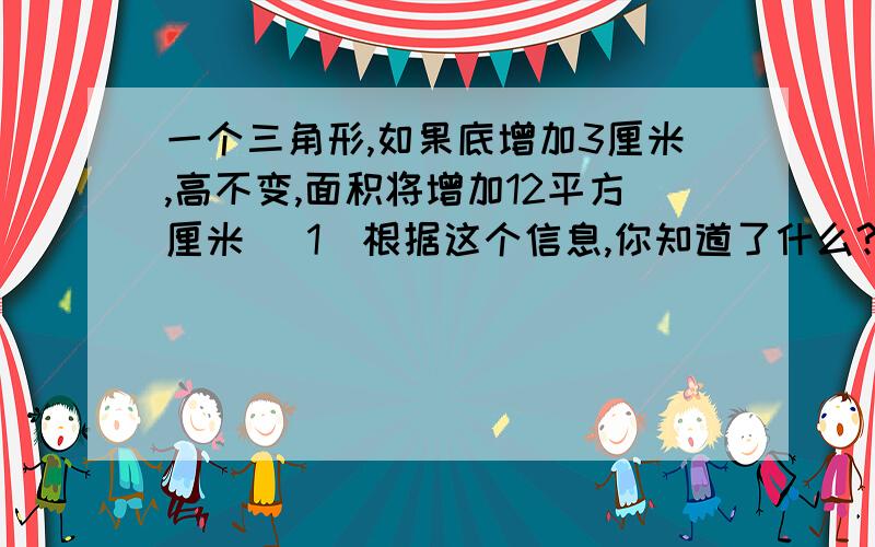 一个三角形,如果底增加3厘米,高不变,面积将增加12平方厘米 (1)根据这个信息,你知道了什么?(2)如果底增一个三角形,如果底增加3厘米,高不变,面积将增加12平方厘米 (1)根据这个信息,你知道了