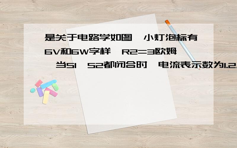 是关于电路学如图,小灯泡标有6V和6W字样,R2=3欧姆,当S1、S2都闭合时,电流表示数为1.2A,这时小灯泡L正常发光,求：1、电源电压2、电阻R1的阻值3、当S1、S2都断开时,小灯泡L的消耗功率是多少?我