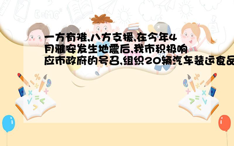 一方有难,八方支援,在今年4月雅安发生地震后,我市积极响应市政府的号召,组织20辆汽车装运食品、药品、生活用品三种救援物资共100吨到灾区安置点,按计划20辆汽车都要装运,每辆汽车只能