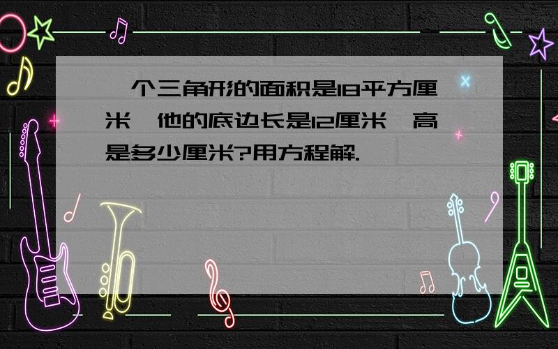 一个三角形的面积是18平方厘米,他的底边长是12厘米,高是多少厘米?用方程解.