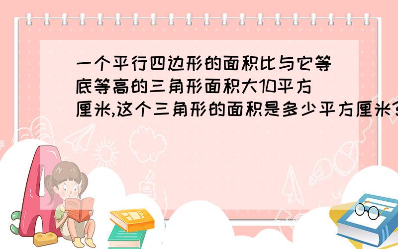 一个平行四边形的面积比与它等底等高的三角形面积大10平方厘米,这个三角形的面积是多少平方厘米?