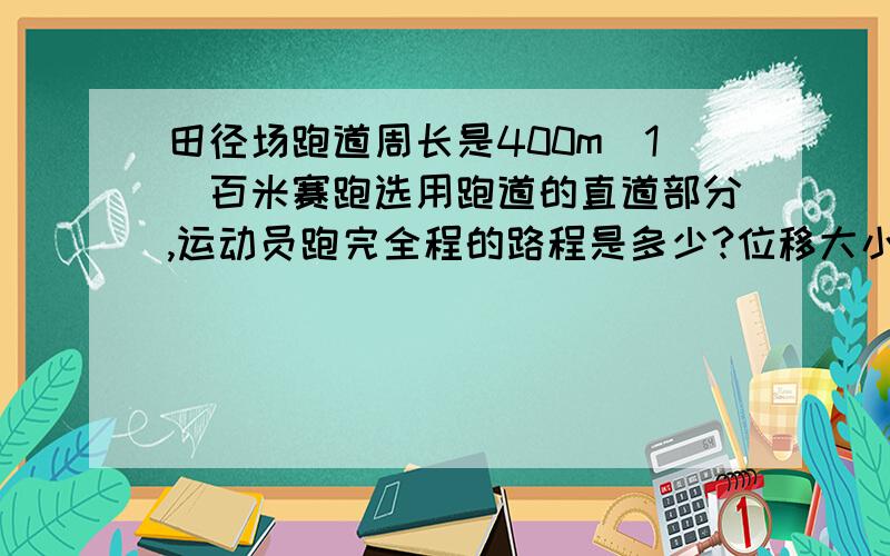 田径场跑道周长是400m（1）百米赛跑选用跑道的直道部分,运动员跑完全程的路程是多少?位移大小是多少?3）运动员跑一圈的位移路程分别是多少/