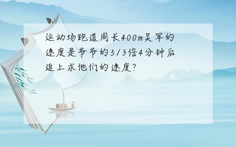 运动场跑道周长400m吴军的速度是爷爷的5/3倍4分钟后追上求他们的速度?