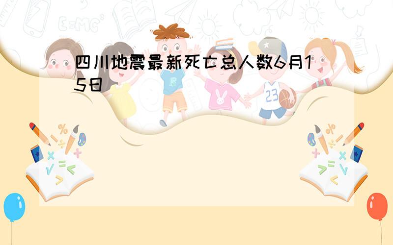 四川地震最新死亡总人数6月15日