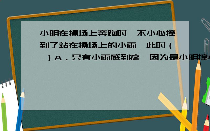 小明在操场上奔跑时,不小心撞到了站在操场上的小雨,此时（ ）A．只有小雨感到疼,因为是小明撞小雨 B．只有小明感到疼,因为小明是运动的C．两人都会感到疼,因为力的作用是相互的D．小