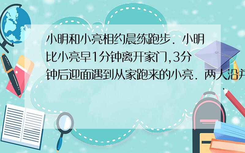 小明和小亮相约晨练跑步．小明比小亮早1分钟离开家门,3分钟后迎面遇到从家跑来的小亮．两人沿并行跑了2分