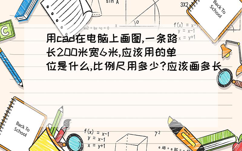 用cad在电脑上画图,一条路长200米宽6米,应该用的单位是什么,比例尺用多少?应该画多长