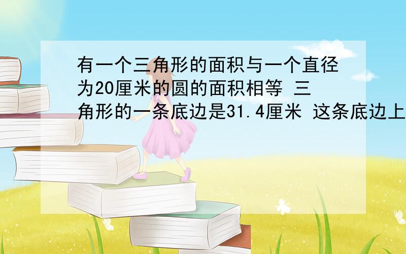 有一个三角形的面积与一个直径为20厘米的圆的面积相等 三角形的一条底边是31.4厘米 这条底边上的高是多1、有一个三角形的面积与一个直径为20厘米的圆的面积相等 三角形的一条底边是31.4