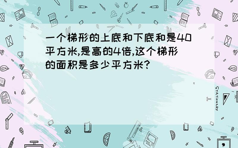 一个梯形的上底和下底和是40平方米,是高的4倍,这个梯形的面积是多少平方米?