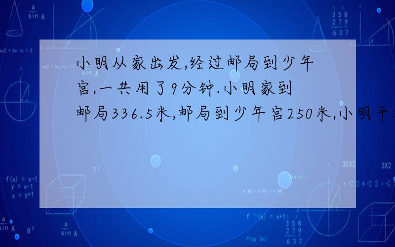 小明从家出发,经过邮局到少年宫,一共用了9分钟.小明家到邮局336.5米,邮局到少年宫250米,小明平均每分钟大约走多少米?如果照这样的速度直接从家到少年宫,只要7分钟.小明直接从家去少年宫