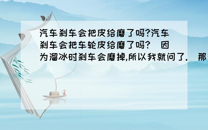 汽车刹车会把皮给磨了吗?汽车刹车会把车轮皮给磨了吗?（因为溜冰时刹车会磨掉,所以我就问了.）那我怎么就不觉得没有磨掉呢