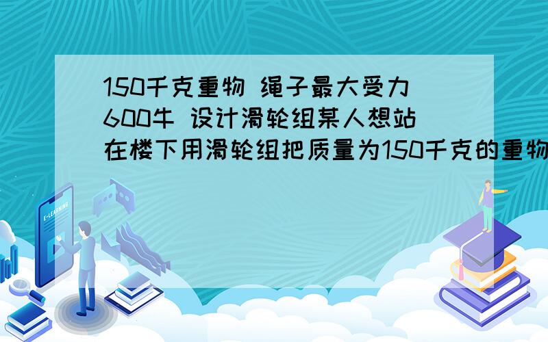 150千克重物 绳子最大受力600牛 设计滑轮组某人想站在楼下用滑轮组把质量为150千克的重物送上楼,已知绳子的最大承受力为600牛,设计一个滑轮组