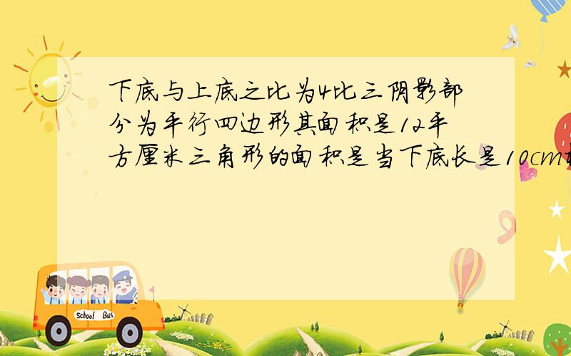 下底与上底之比为4比三阴影部分为平行四边形其面积是12平方厘米三角形的面积是当下底长是10cm梯形的高是