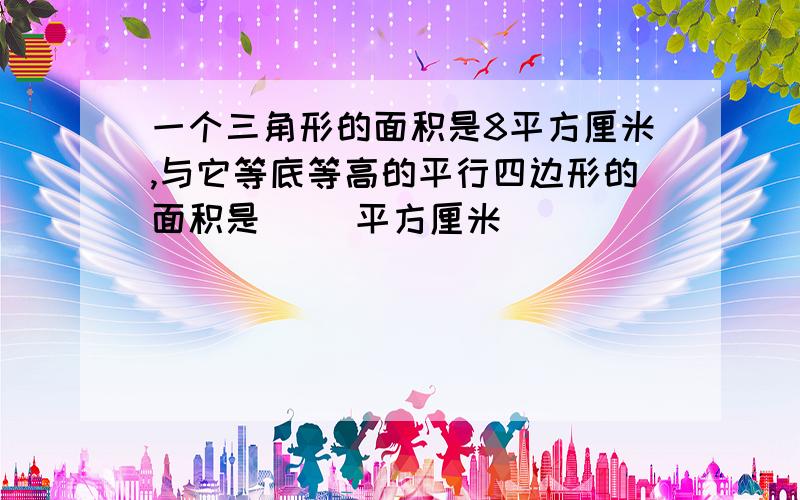 一个三角形的面积是8平方厘米,与它等底等高的平行四边形的面积是（ ）平方厘米