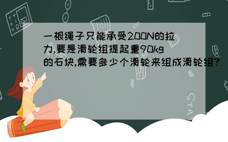 一根绳子只能承受200N的拉力,要是滑轮组提起重90kg的石块,需要多少个滑轮来组成滑轮组?