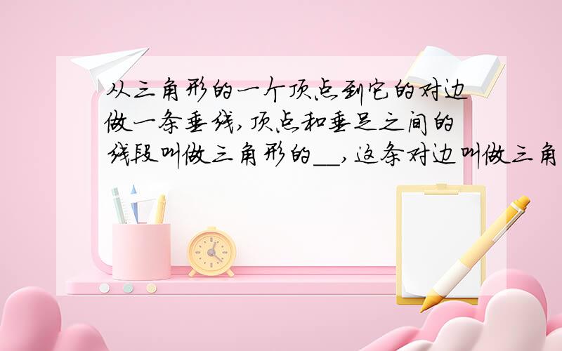 从三角形的一个顶点到它的对边做一条垂线,顶点和垂足之间的线段叫做三角形的__,这条对边叫做三角形的__