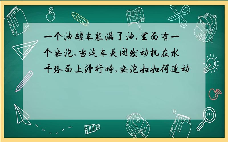 一个油罐车装满了油,里面有一个气泡,当汽车关闭发动机在水平路面上滑行时,气泡如如何运动