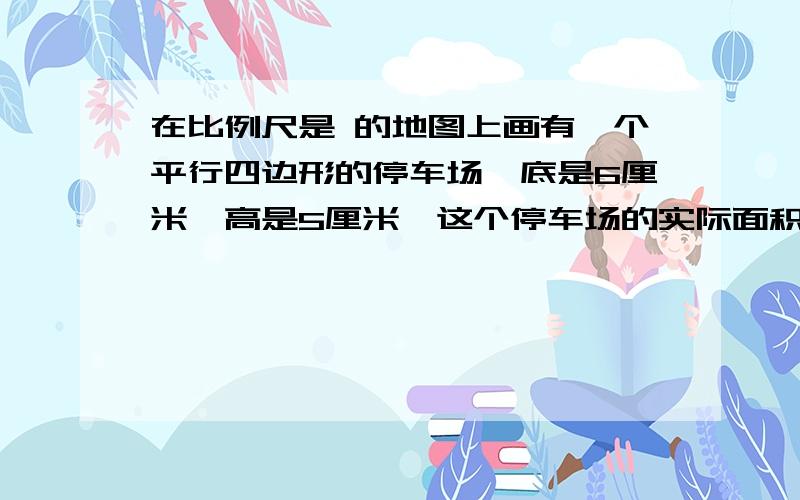 在比例尺是 的地图上画有一个平行四边形的停车场,底是6厘米,高是5厘米,这个停车场的实际面积是多少在比例尺是1:4000 的地图上画有一个平行四边形的停车场,底是6厘米,高是5厘米,这个停车