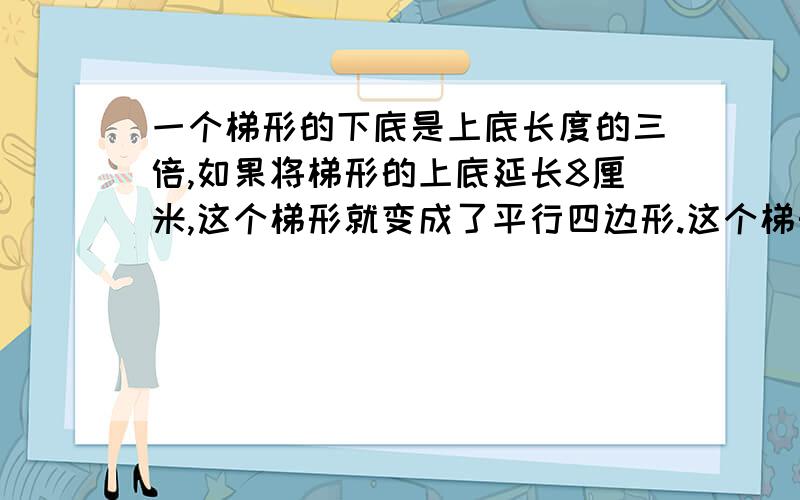 一个梯形的下底是上底长度的三倍,如果将梯形的上底延长8厘米,这个梯形就变成了平行四边形.这个梯形的上、下底各是多少厘米?要算式,要单位.不然不采纳