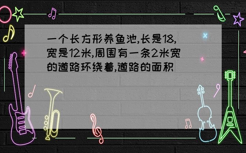 一个长方形养鱼池,长是18,宽是12米,周围有一条2米宽的道路环绕着,道路的面积