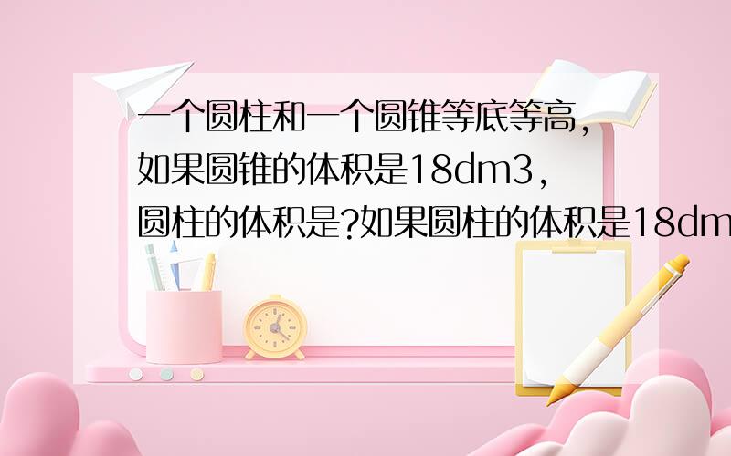 一个圆柱和一个圆锥等底等高,如果圆锥的体积是18dm3,圆柱的体积是?如果圆柱的体积是18dm3,圆锥体积是?我知道答案,但是要原因