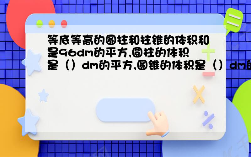 等底等高的圆柱和柱锥的体积和是96dm的平方,圆柱的体积是（）dm的平方,圆锥的体积是（）dm的平方!好的