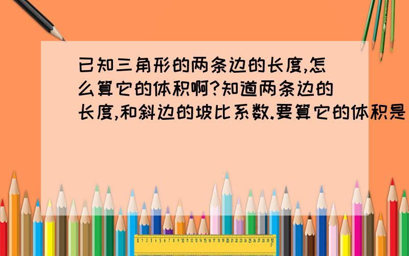 已知三角形的两条边的长度,怎么算它的体积啊?知道两条边的长度,和斜边的坡比系数.要算它的体积是多少方?