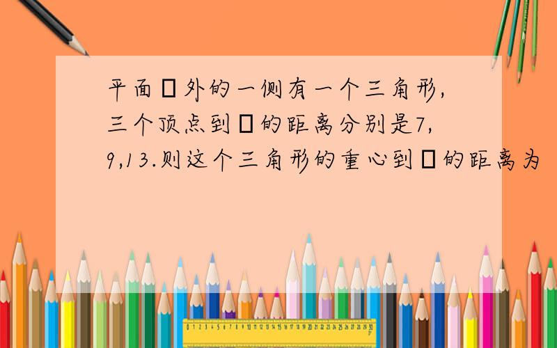 平面α外的一侧有一个三角形,三个顶点到α的距离分别是7,9,13.则这个三角形的重心到α的距离为