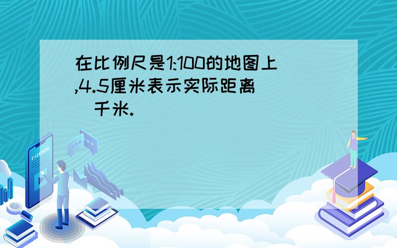 在比例尺是1:100的地图上,4.5厘米表示实际距离（ ）千米.