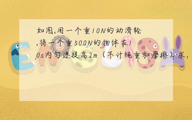 如图,用一个重10N的动滑轮,将一个重500N的物体在10s内匀速提高2m（不计绳重和摩擦）求： ①克服物体重力做的功是多少. ②绳子自由端的拉力是多大. ③拉力做功的功率是多大.