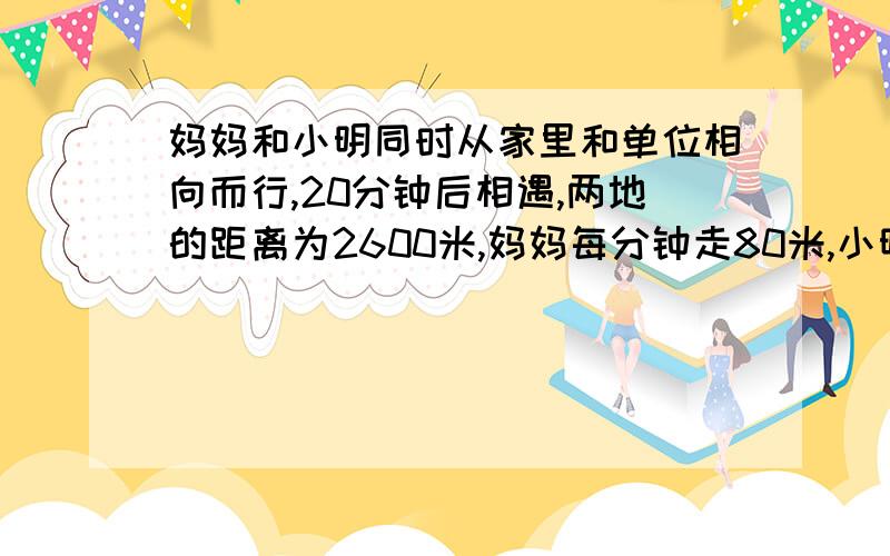 妈妈和小明同时从家里和单位相向而行,20分钟后相遇,两地的距离为2600米,妈妈每分钟走80米,小明每分钟走多少米?