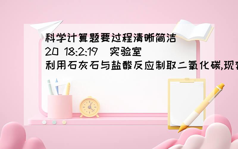 科学计算题要过程清晰简洁 (20 18:2:19)实验室利用石灰石与盐酸反应制取二氧化碳,现有12克石灰石与足量盐酸反应,值得二氧化碳4.4克.求：石灰石中碳酸钙的质量分数.（杂质不与盐酸反应放出