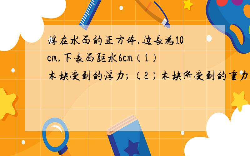 浮在水面的正方体,边长为10cm,下表面距水6cm（1）木块受到的浮力； （2）木块所受到的重力.可不计大气压