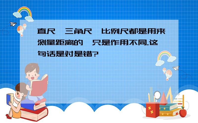 直尺、三角尺、比例尺都是用来测量距离的,只是作用不同.这句话是对是错?