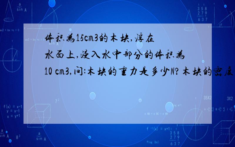 体积为15cm3的木块,浮在水面上,浸入水中部分的体积为10 cm3,问:木块的重力是多少N?木块的密度多大?