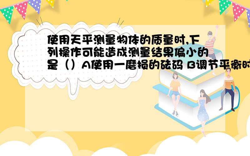 使用天平测量物体的质量时,下列操作可能造成测量结果偏小的是（）A使用一磨损的砝码 B调节平衡时,游码未归零 C测量时,指针偏向刻度盘的左边 D测量时,指针偏向刻度盘的右边