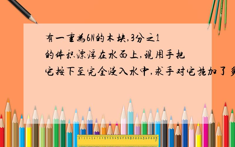 有一重为6N的木块,3分之1的体积漂浮在水面上,现用手把它按下至完全浸入水中,求手对它施加了多大的力?要全部的解题思路和过程