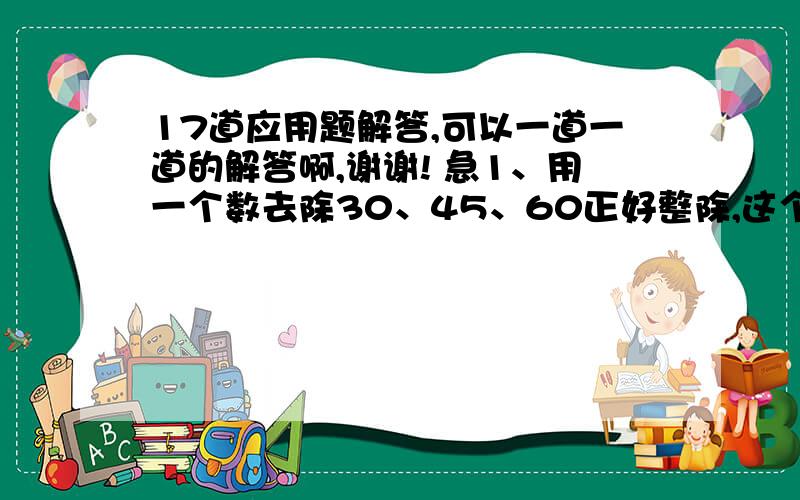 17道应用题解答,可以一道一道的解答啊,谢谢! 急1、用一个数去除30、45、60正好整除,这个数最大是几?2、一个大于1的数被2、3、5除都余1,这个数最小是几?3、一个长方形的面积是24厘米,它的长