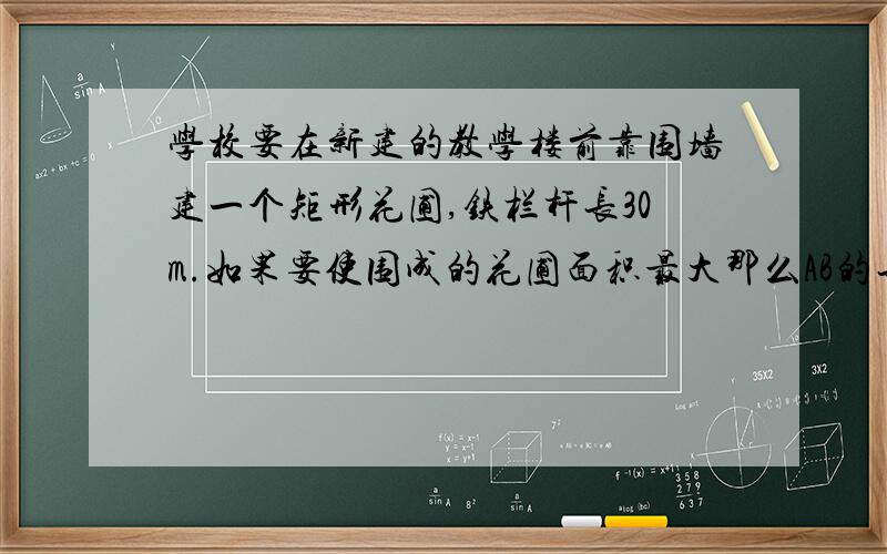 学校要在新建的教学楼前靠围墙建一个矩形花圃,铁栏杆长30m.如果要使围成的花圃面积最大那么AB的长为?