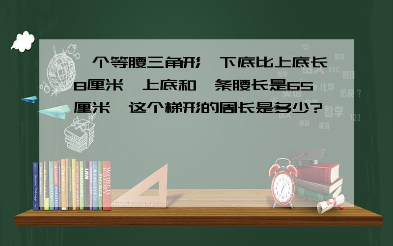 一个等腰三角形,下底比上底长8厘米,上底和一条腰长是65厘米,这个梯形的周长是多少?