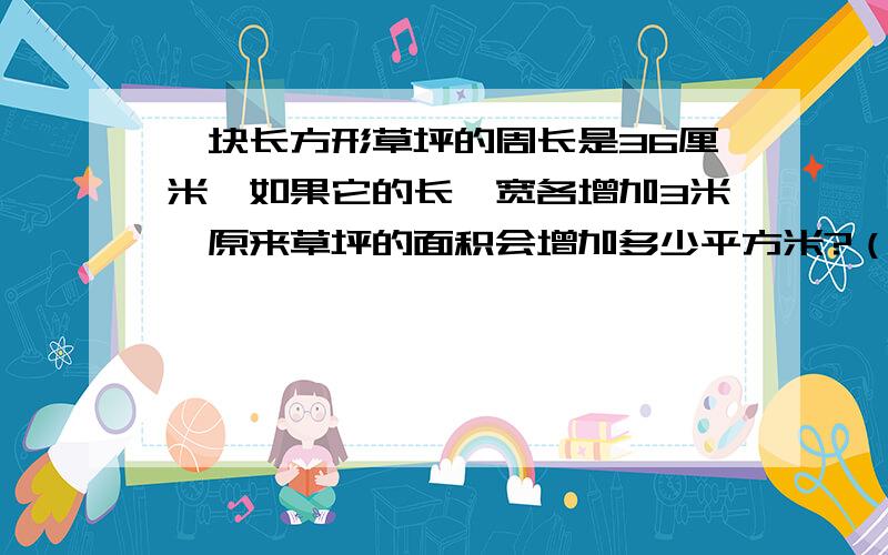 一块长方形草坪的周长是36厘米,如果它的长、宽各增加3米,原来草坪的面积会增加多少平方米?（需要计算法的过程）