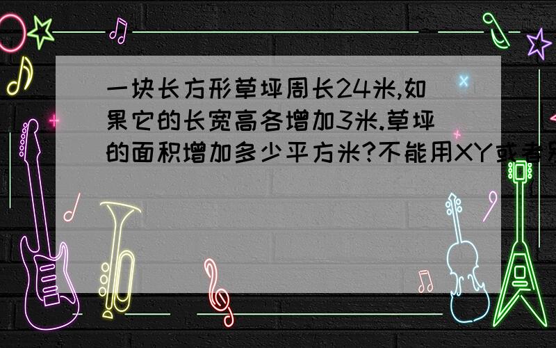 一块长方形草坪周长24米,如果它的长宽高各增加3米.草坪的面积增加多少平方米?不能用XY或者别的什么代替